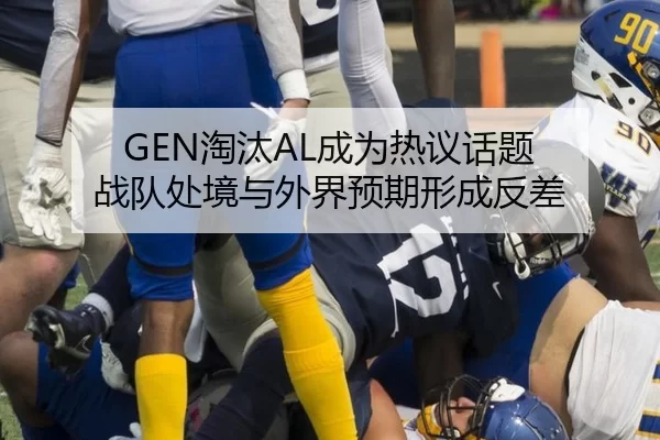 GEN淘汰AL成为热议话题 战队处境与外界预期形成反差